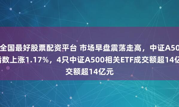 全国最好股票配资平台 市场早盘震荡走高，中证A500指数上涨1.17%，4只中证A500相关ETF成交额超14亿元