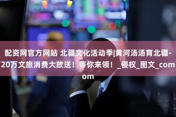 配资网官方网站 北疆文化活动季|黄河汤汤育北疆-20万文旅消费大放送！等你来领！_侵权_图文_com