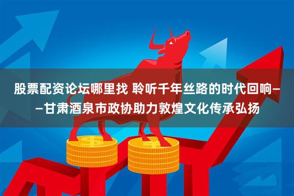 股票配资论坛哪里找 聆听千年丝路的时代回响——甘肃酒泉市政协助力敦煌文化传承弘扬