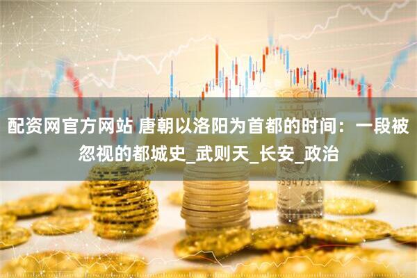 配资网官方网站 唐朝以洛阳为首都的时间：一段被忽视的都城史_武则天_长安_政治