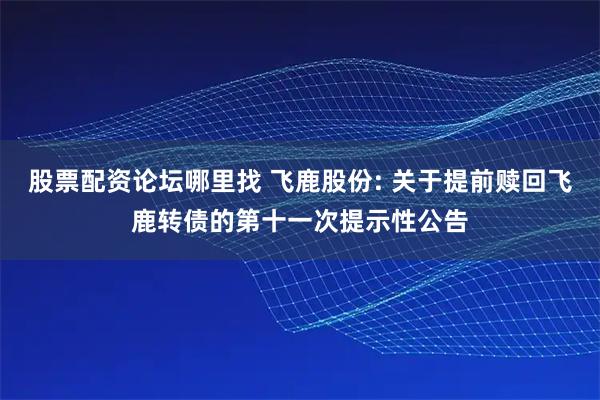 股票配资论坛哪里找 飞鹿股份: 关于提前赎回飞鹿转债的第十一次提示性公告