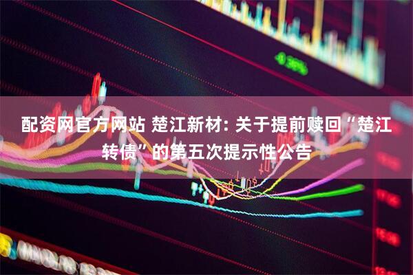 配资网官方网站 楚江新材: 关于提前赎回“楚江转债”的第五次提示性公告