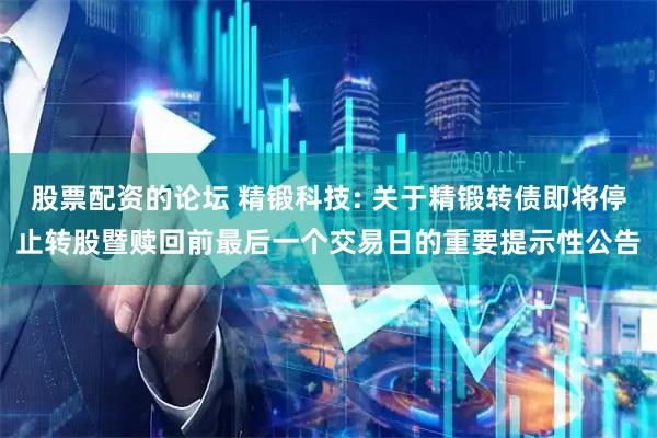 股票配资的论坛 精锻科技: 关于精锻转债即将停止转股暨赎回前最后一个交易日的重要提示性公告