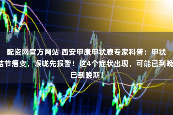 配资网官方网站 西安甲康甲状腺专家科普：甲状腺结节癌变，喉咙先报警！这4个症状出现，可能已到晚期！