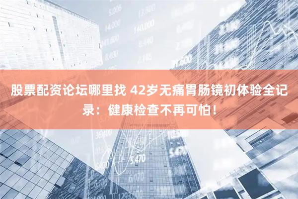 股票配资论坛哪里找 42岁无痛胃肠镜初体验全记录：健康检查不再可怕！