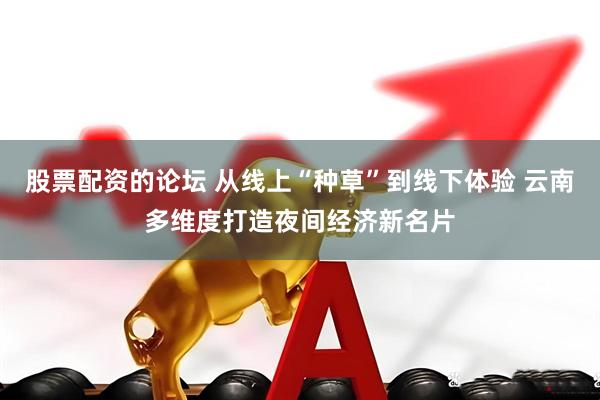 股票配资的论坛 从线上“种草”到线下体验 云南多维度打造夜间经济新名片