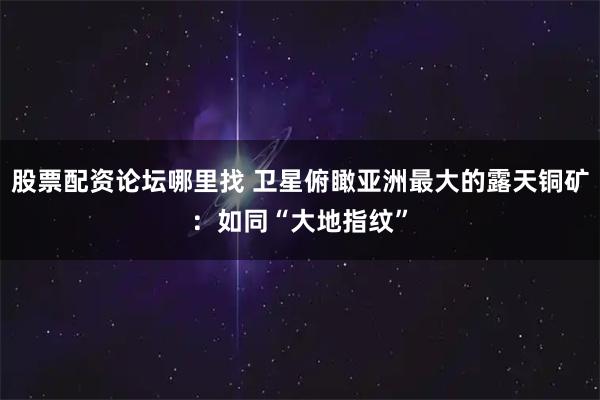 股票配资论坛哪里找 卫星俯瞰亚洲最大的露天铜矿：如同“大地指纹”