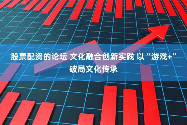 股票配资的论坛 文化融合创新实践 以“游戏+”破局文化传承