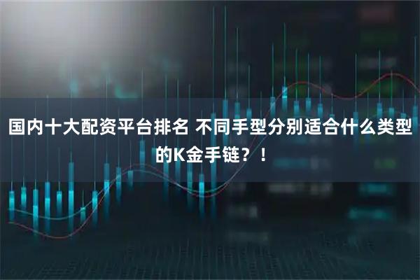 国内十大配资平台排名 不同手型分别适合什么类型的K金手链？！