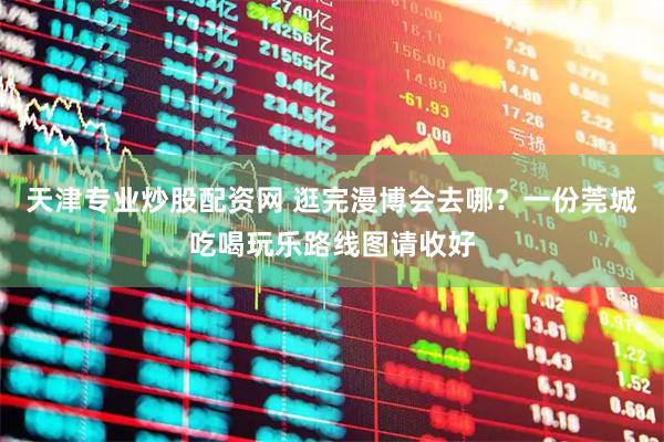 天津专业炒股配资网 逛完漫博会去哪？一份莞城吃喝玩乐路线图请收好