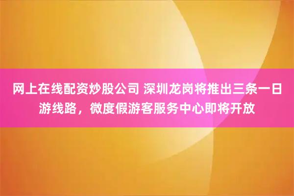 网上在线配资炒股公司 深圳龙岗将推出三条一日游线路，微度假游客服务中心即将开放