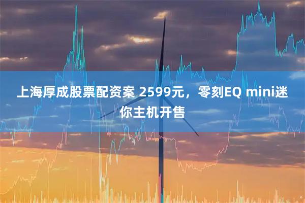 上海厚成股票配资案 2599元，零刻EQ mini迷你主机开售