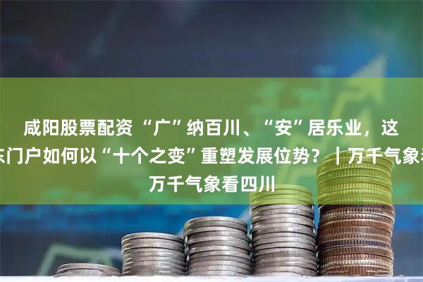 咸阳股票配资 “广”纳百川、“安”居乐业，这座川东门户如何以“十个之变”重塑发展位势？｜万千气象看四川