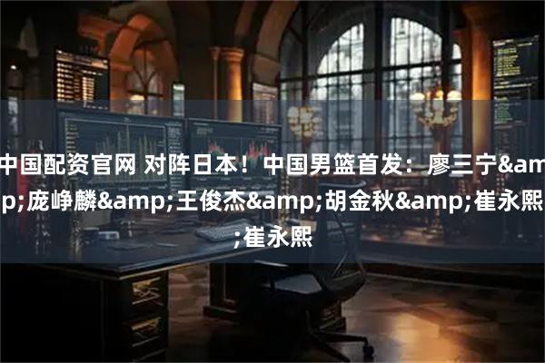 中国配资官网 对阵日本！中国男篮首发：廖三宁&庞峥麟&王俊杰&胡金秋&崔永熙